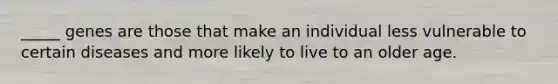 _____ genes are those that make an individual less vulnerable to certain diseases and more likely to live to an older age.