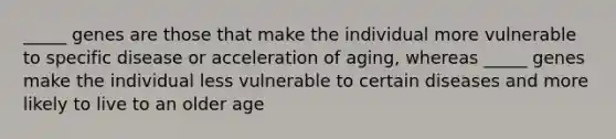 _____ genes are those that make the individual more vulnerable to specific disease or acceleration of aging, whereas _____ genes make the individual less vulnerable to certain diseases and more likely to live to an older age