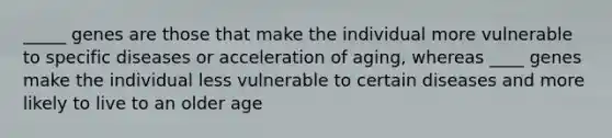 _____ genes are those that make the individual more vulnerable to specific diseases or acceleration of aging, whereas ____ genes make the individual less vulnerable to certain diseases and more likely to live to an older age