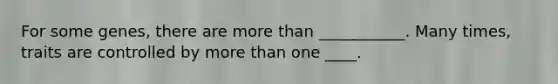 For some genes, there are <a href='https://www.questionai.com/knowledge/keWHlEPx42-more-than' class='anchor-knowledge'>more than</a> ___________. Many times, traits are controlled by more than one ____.