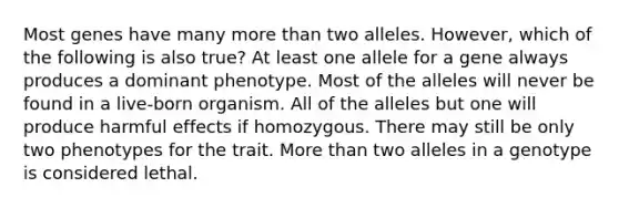 Most genes have many more than two alleles. However, which of the following is also true? At least one allele for a gene always produces a dominant phenotype. Most of the alleles will never be found in a live-born organism. All of the alleles but one will produce harmful effects if homozygous. There may still be only two phenotypes for the trait. More than two alleles in a genotype is considered lethal.