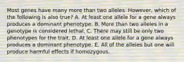 Most genes have many more than two alleles. However, which of the following is also true? A. At least one allele for a gene always produces a dominant phenotype. B. More than two alleles in a genotype is considered lethal. C. There may still be only two phenotypes for the trait. D. At least one allele for a gene always produces a dominant phenotype. E. All of the alleles but one will produce harmful effects if homozygous.