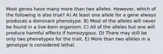 Most genes have many <a href='https://www.questionai.com/knowledge/keWHlEPx42-more-than' class='anchor-knowledge'>more than</a> two alleles. However, which of the following is also true? A) At least one allele for a gene always produces a dominant phenotype. B) Most of the alleles will never be found in a live-born organism. C) All of the alleles but one will produce harmful effects if homozygous. D) There may still be only two phenotypes for the trait. E) More than two alleles in a genotype is considered lethal.