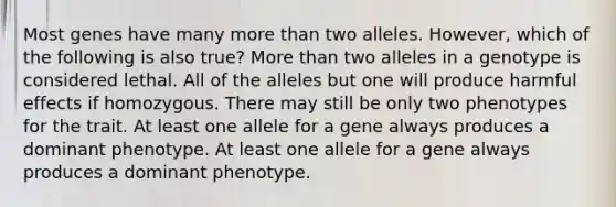 Most genes have many <a href='https://www.questionai.com/knowledge/keWHlEPx42-more-than' class='anchor-knowledge'>more than</a> two alleles. However, which of the following is also true? More than two alleles in a genotype is considered lethal. All of the alleles but one will produce harmful effects if homozygous. There may still be only two phenotypes for the trait. At least one allele for a gene always produces a dominant phenotype. At least one allele for a gene always produces a dominant phenotype.