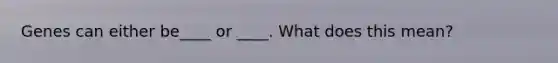 Genes can either be____ or ____. What does this mean?
