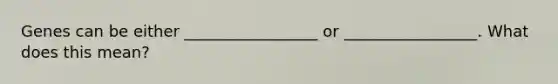 Genes can be either _________________ or _________________. What does this mean?
