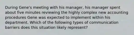 During Gene's meeting with his manager, his manager spent about five minutes reviewing the highly complex new accounting procedures Gene was expected to implement within his department. Which of the following types of communication barriers does this situation likely represent?