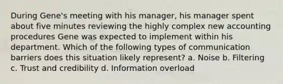 During Gene's meeting with his manager, his manager spent about five minutes reviewing the highly complex new accounting procedures Gene was expected to implement within his department. Which of the following types of communication barriers does this situation likely represent? a. Noise b. Filtering c. Trust and credibility d. Information overload