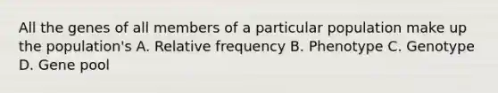 All the genes of all members of a particular population make up the population's A. Relative frequency B. Phenotype C. Genotype D. Gene pool