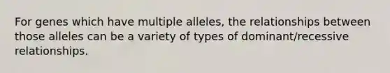 For genes which have multiple alleles, the relationships between those alleles can be a variety of types of dominant/recessive relationships.