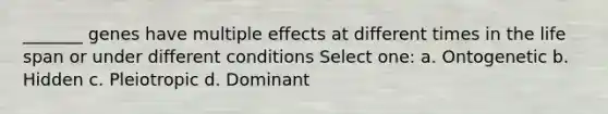 _______ genes have multiple effects at different times in the life span or under different conditions Select one: a. Ontogenetic b. Hidden c. Pleiotropic d. Dominant