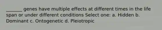 _______ genes have multiple effects at different times in the life span or under different conditions Select one: a. Hidden b. Dominant c. Ontogenetic d. Pleiotropic