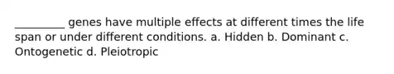 _________ genes have multiple effects at different times the life span or under different conditions. a. Hidden b. Dominant c. Ontogenetic d. Pleiotropic