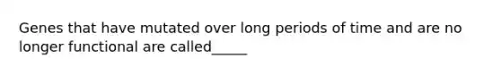 Genes that have mutated over long periods of time and are no longer functional are called_____