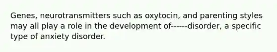 Genes, neurotransmitters such as oxytocin, and parenting styles may all play a role in the development of------disorder, a specific type of anxiety disorder.