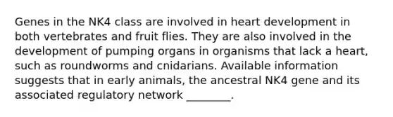 Genes in the NK4 class are involved in heart development in both vertebrates and fruit flies. They are also involved in the development of pumping organs in organisms that lack a heart, such as roundworms and cnidarians. Available information suggests that in early animals, the ancestral NK4 gene and its associated regulatory network ________.