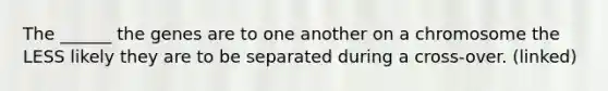 The ______ the genes are to one another on a chromosome the LESS likely they are to be separated during a cross-over. (linked)