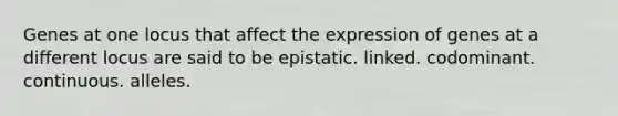 Genes at one locus that affect the expression of genes at a different locus are said to be ​epistatic. ​linked. ​codominant. ​continuous. ​alleles.