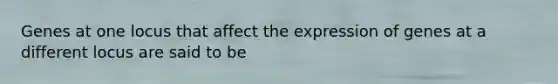 ​Genes at one locus that affect the expression of genes at a different locus are said to be