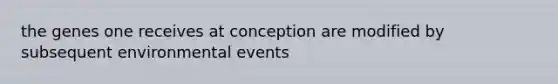 the genes one receives at conception are modified by subsequent environmental events