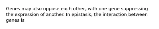 Genes may also oppose each other, with one gene suppressing the expression of another. In epistasis, the interaction between genes is