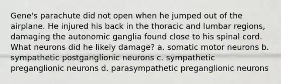 Gene's parachute did not open when he jumped out of the airplane. He injured his back in the thoracic and lumbar regions, damaging the autonomic ganglia found close to his spinal cord. What neurons did he likely damage? a. somatic motor neurons b. sympathetic postganglionic neurons c. sympathetic preganglionic neurons d. parasympathetic preganglionic neurons