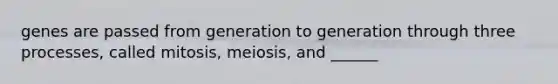 genes are passed from generation to generation through three processes, called mitosis, meiosis, and ______