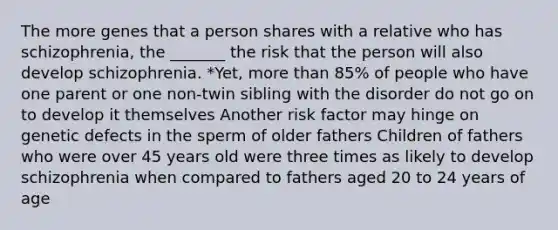 The more genes that a person shares with a relative who has schizophrenia, the _______ the risk that the person will also develop schizophrenia. *Yet, more than 85% of people who have one parent or one non-twin sibling with the disorder do not go on to develop it themselves Another risk factor may hinge on genetic defects in the sperm of older fathers Children of fathers who were over 45 years old were three times as likely to develop schizophrenia when compared to fathers aged 20 to 24 years of age