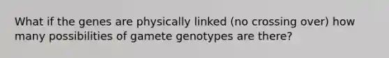 What if the genes are physically linked (no crossing over) how many possibilities of gamete genotypes are there?