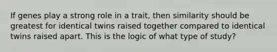 If genes play a strong role in a trait, then similarity should be greatest for identical twins raised together compared to identical twins raised apart. This is the logic of what type of study?