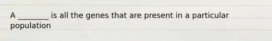 A ________ is all the genes that are present in a particular population