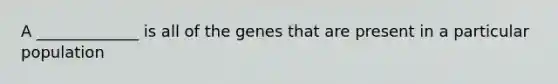 A _____________ is all of the genes that are present in a particular population