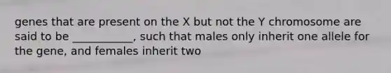 genes that are present on the X but not the Y chromosome are said to be ___________, such that males only inherit one allele for the gene, and females inherit two