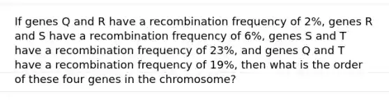 If genes Q and R have a recombination frequency of 2%, genes R and S have a recombination frequency of 6%, genes S and T have a recombination frequency of 23%, and genes Q and T have a recombination frequency of 19%, then what is the order of these four genes in the chromosome?