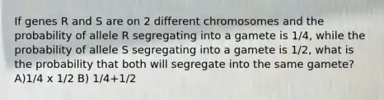 If genes R and S are on 2 different chromosomes and the probability of allele R segregating into a gamete is 1/4, while the probability of allele S segregating into a gamete is 1/2, what is the probability that both will segregate into the same gamete? A)1/4 x 1/2 B) 1/4+1/2