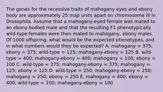 The genes for the recessive traits of mahogany eyes and ebony body are approximately 25 map units apart on chromosome III in Drosophila. Assume that a mahogany-eyed female was mated to an ebony-bodied male and that the resulting F1 phenotypically wild-type females were then mated to mahogany, ebony males. Of 1000 offspring, what would be the expected phenotypes, and in what numbers would they be expected? A. mahogany = 375; ebony = 375; wild-type = 125; mahogany-ebony = 125 B. wild-type = 400; mahogany-ebony = 400; mahogany = 100; ebony = 100 C. wild-type = 375; mahogany-ebony = 375; mahogany = 125; ebony = 125 D. wild-type = 250; mahogany-ebony = 250; mahogany = 250; ebony = 250 E. mahogany = 400; ebony = 400; wild-type = 100; mahogany-ebony = 100