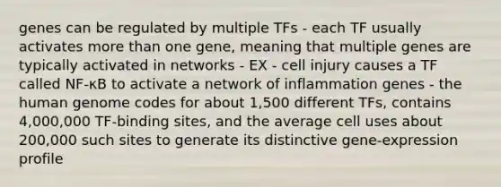 genes can be regulated by multiple TFs - each TF usually activates more than one gene, meaning that multiple genes are typically activated in networks - EX - cell injury causes a TF called NF-κB to activate a network of inflammation genes - the human genome codes for about 1,500 different TFs, contains 4,000,000 TF-binding sites, and the average cell uses about 200,000 such sites to generate its distinctive gene-expression profile