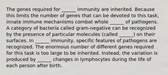 The genes required for ______ immunity are inherited. Because this limits the number of genes that can be devoted to this task, innate immune mechanisms combat whole ______ of pathogens. A category of bacteria called gram-negative can be recognized by the presence of particular molecules (called ______) on their surfaces. In ______ immunity, specific features of pathogens are recognized. The enormous number of different genes required for this task is too large to be inherited. Instead, the variation is produced by ______ changes in lymphocytes during the life of each person after birth.