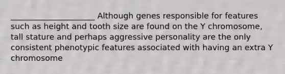 _____________________ Although genes responsible for features such as height and tooth size are found on the Y chromosome, tall stature and perhaps aggressive personality are the only consistent phenotypic features associated with having an extra Y chromosome