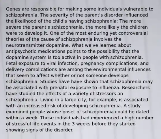 Genes are responsible for making some individuals vulnerable to schizophrenia. The severity of the parent's disorder influenced the likelihood of the child's having schizophrenia: The more severe the parent's schizophrenia, the more likely the children were to develop it. One of the most enduring yet controversial theories of the cause of schizophrenia involves the neurotransmitter dopamine. What we've learned about antipsychotic medications points to the possibility that the dopamine system is too active in people with schizophrenia. Fetal exposure to viral infection, pregnancy complications, and delivery complications are among the environmental influences that seem to affect whether or not someone develops schizophrenia. Studies have have shown that schizophrenia may be associated with prenatal exposure to influenza. Researchers have studied the effects of a variety of stressors on schizophrenia. Living in a large city, for example, is associated with an increased risk of developing schizophrenia. A study examined people whose onset of schizophrenia could be dated within a week. These individuals had experienced a high number of stressful life events in the 3 weeks before they started showing signs of the disorder.