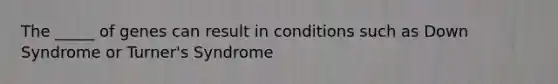 The _____ of genes can result in conditions such as Down Syndrome or Turner's Syndrome