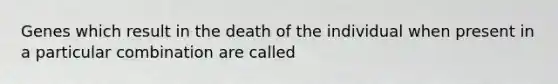 Genes which result in the death of the individual when present in a particular combination are called