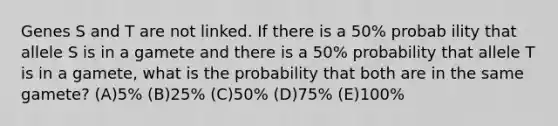 Genes S and T are not linked. If there is a 50% probab ility that allele S is in a gamete and there is a 50% probability that allele T is in a gamete, what is the probability that both are in the same gamete? (A)5% (B)25% (C)50% (D)75% (E)100%