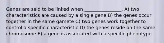 Genes are said to be linked when ________________. A) two characteristics are caused by a single gene B) the genes occur together in the same gamete C) two genes work together to control a specific characteristic D) the genes reside on the same chromosome E) a gene is associated with a specific phenotype