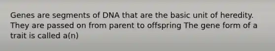 Genes are segments of DNA that are the basic unit of heredity. They are passed on from parent to offspring The gene form of a trait is called a(n)