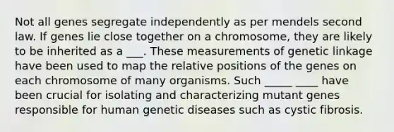 Not all genes segregate independently as per mendels second law. If genes lie close together on a chromosome, they are likely to be inherited as a ___. These measurements of genetic linkage have been used to map the relative positions of the genes on each chromosome of many organisms. Such _____ ____ have been crucial for isolating and characterizing mutant genes responsible for human genetic diseases such as cystic fibrosis.