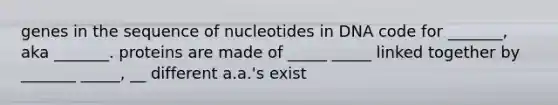 genes in the sequence of nucleotides in DNA code for _______, aka _______. proteins are made of _____ _____ linked together by _______ _____, __ different a.a.'s exist