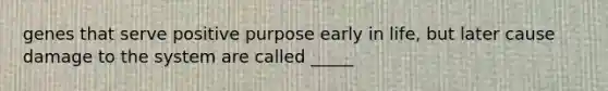 genes that serve positive purpose early in life, but later cause damage to the system are called _____