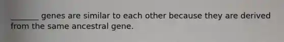 _______ genes are similar to each other because they are derived from the same ancestral gene.