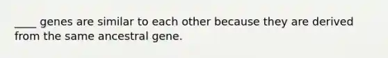 ____ genes are similar to each other because they are derived from the same ancestral gene.